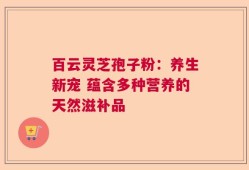 百云灵芝孢子粉：养生新宠 蕴含多种营养的天然滋补品