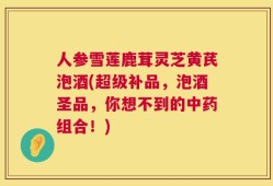 人参雪莲鹿茸灵芝黄芪泡酒(超级补品，泡酒圣品，你想不到的中药组合！)