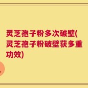 灵芝孢子粉多次破壁(灵芝孢子粉破壁获多重功效)