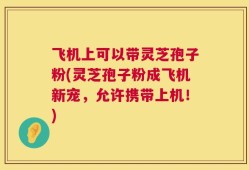 飞机上可以带灵芝孢子粉(灵芝孢子粉成飞机新宠，允许携带上机！)