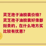 灵芝孢子油胶囊价格？灵芝孢子油胶囊好像都挺贵的，在什么地方买比较有优惠？