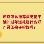 药店怎么推荐灵芝孢子油？过年送礼送什么好？灵芝孢子粉好吗？
