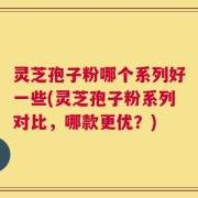 灵芝孢子粉哪个系列好一些(灵芝孢子粉系列对比，哪款更优？)