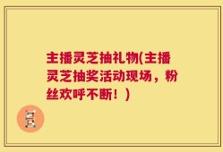 主播灵芝抽礼物(主播灵芝抽奖活动现场，粉丝欢呼不断！)
