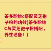 茶多酚维c搭配灵芝孢子粉的功效(茶多酚维C与灵芝孢子粉搭配，养生必备！)