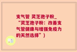 支气管 灵芝孢子粉_“灵芝孢子粉：改善支气管健康与增强免疫力的天然选择”)