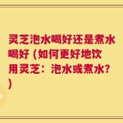 灵芝泡水喝好还是煮水喝好 (如何更好地饮用灵芝：泡水或煮水？)