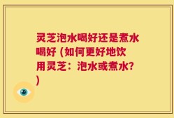 灵芝泡水喝好还是煮水喝好 (如何更好地饮用灵芝：泡水或煮水？)