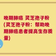 晚期肺癌 灵芝孢子粉(灵芝孢子粉：帮助晚期肺癌患者提高生存质量)
