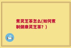 煮灵芝茶怎么(如何煮制健康灵芝茶？)