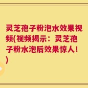 灵芝孢子粉泡水效果视频(视频揭示：灵芝孢子粉水泡后效果惊人！)
