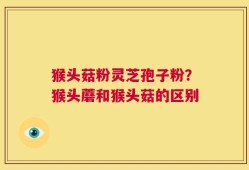 猴头菇粉灵芝孢子粉？猴头蘑和猴头菇的区别
