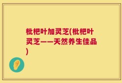 枇杷叶加灵芝(枇杷叶灵芝——天然养生佳品)