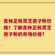 吉林正和灵芝孢子粉价格？了解吉林正和灵芝孢子粉的市场价格？