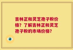 吉林正和灵芝孢子粉价格？了解吉林正和灵芝孢子粉的市场价格？
