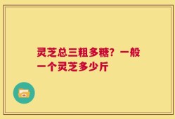 灵芝总三粗多糖？一般一个灵芝多少斤