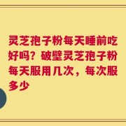 灵芝孢子粉每天睡前吃好吗？破壁灵芝孢子粉每天服用几次，每次服多少