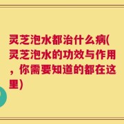 灵芝泡水都治什么病(灵芝泡水的功效与作用，你需要知道的都在这里)