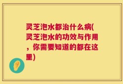 灵芝泡水都治什么病(灵芝泡水的功效与作用，你需要知道的都在这里)