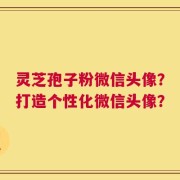灵芝孢子粉微信头像？打造个性化微信头像？