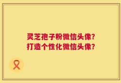 灵芝孢子粉微信头像？打造个性化微信头像？
