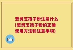 葱灵芝孢子粉注意什么(葱灵芝孢子粉的正确使用方法和注意事项)