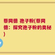 蔡同德 孢子粉(蔡同德：探究孢子粉的奥秘)
