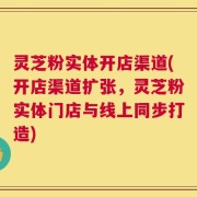 灵芝粉实体开店渠道(开店渠道扩张，灵芝粉实体门店与线上同步打造)
