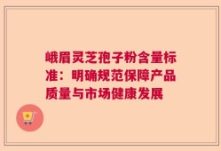 峨眉灵芝孢子粉含量标准：明确规范保障产品质量与市场健康发展
