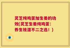 灵芝炖鸡蛋加生姜的功效(灵芝生姜炖鸡蛋：养生祛湿不二之选！)