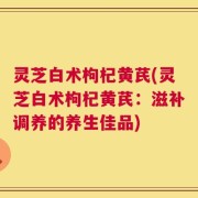 灵芝白术枸杞黄芪(灵芝白术枸杞黄芪：滋补调养的养生佳品)
