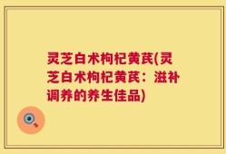 灵芝白术枸杞黄芪(灵芝白术枸杞黄芪：滋补调养的养生佳品)
