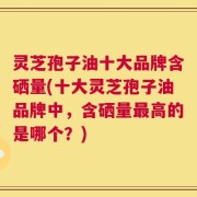 灵芝孢子油十大品牌含硒量(十大灵芝孢子油品牌中，含硒量最高的是哪个？)