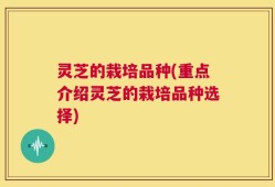 灵芝的栽培品种(重点介绍灵芝的栽培品种选择)