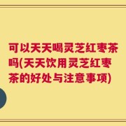 可以天天喝灵芝红枣茶吗(天天饮用灵芝红枣茶的好处与注意事项)
