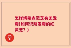怎样辨别赤灵芝有无发霉(如何识别发霉的红灵芝？)