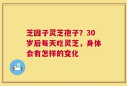 芝因子灵芝孢子？30岁后每天吃灵芝，身体会有怎样的变化
