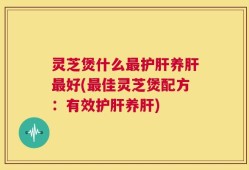 灵芝煲什么最护肝养肝最好(最佳灵芝煲配方：有效护肝养肝)