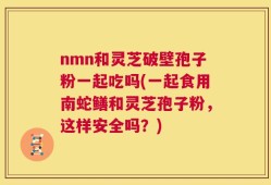 nmn和灵芝破壁孢子粉一起吃吗(一起食用南蛇鳝和灵芝孢子粉，这样安全吗？)