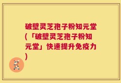 破壁灵芝孢子粉知元堂(「破壁灵芝孢子粉知元堂」快速提升免疫力)