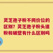 灵芝孢子粉不同价位的区别？灵芝孢子粉头道粉和破壁有什么区别吗