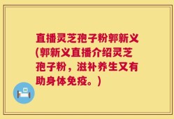 直播灵芝孢子粉郭新义(郭新义直播介绍灵芝孢子粉，滋补养生又有助身体免疫。)