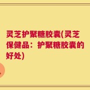 灵芝护聚糖胶囊(灵芝保健品：护聚糖胶囊的好处)