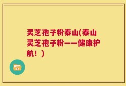 灵芝孢子粉泰山(泰山灵芝孢子粉——健康护航！)