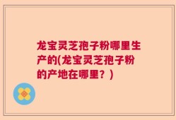 龙宝灵芝孢子粉哪里生产的(龙宝灵芝孢子粉的产地在哪里？)