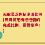 天麻灵芝枸杞泡酒比例(天麻灵芝枸杞泡酒的完美比例，赢得掌声！)
