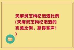 天麻灵芝枸杞泡酒比例(天麻灵芝枸杞泡酒的完美比例，赢得掌声！)