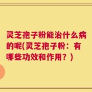 灵芝孢子粉能治什么病的呢(灵芝孢子粉：有哪些功效和作用？)