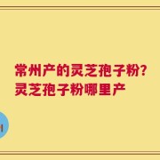 常州产的灵芝孢子粉？灵芝孢子粉哪里产