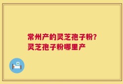 常州产的灵芝孢子粉？灵芝孢子粉哪里产